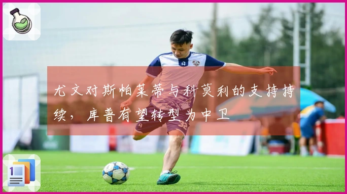 尤文对斯帕莱蒂与科莫利的支持持续，库普有望转型为中卫