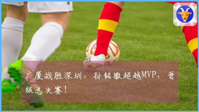 广厦战胜深圳，孙铭徽超越MVP，晋级总决赛！
