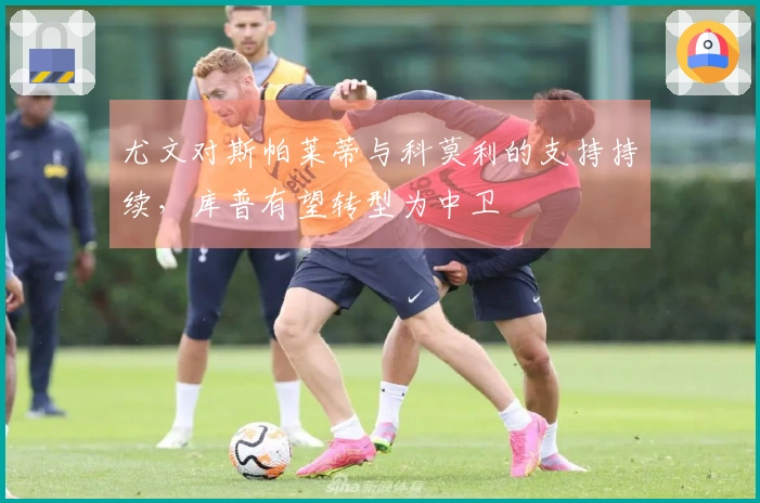 尤文对斯帕莱蒂与科莫利的支持持续,库普有望转型为中卫